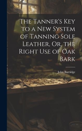 Cover image for The Tanner's Key to a New System of Tanning Sole Leather, Or, the Right Use of Oak Bark