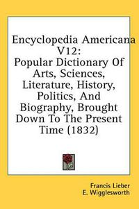 Cover image for Encyclopedia Americana V12: Popular Dictionary of Arts, Sciences, Literature, History, Politics, and Biography, Brought Down to the Present Time (1832)