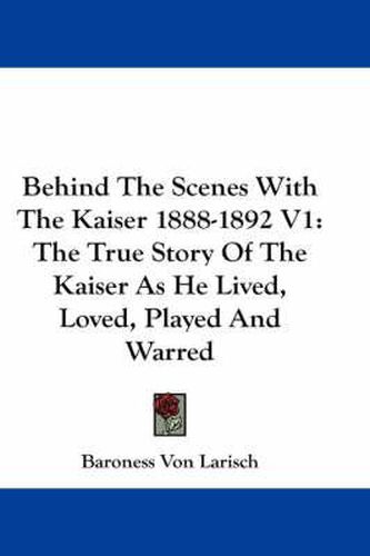 Cover image for Behind The Scenes With The Kaiser 1888-1892 V1: The True Story Of The Kaiser As He Lived, Loved, Played And Warred