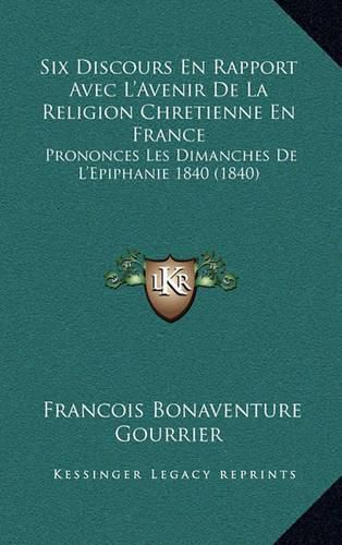 Cover image for Six Discours En Rapport Avec L'Avenir de La Religion Chretienne En France: Prononces Les Dimanches de L'Epiphanie 1840 (1840)