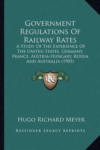 Cover image for Government Regulations of Railway Rates: A Study of the Experience of the United States, Germany, France, Austria-Hungary, Russia and Australia (1905)