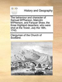 Cover image for The Behaviour and Character of Samuel M'Pherson, Malcolm M'Pherson, and Farquar Shaw, the Three Highland Deserters; Who Were Shot at the Tower, July the 18th, 1743.