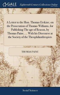 Cover image for A Letter to the Hon. Thomas Erskine, on the Prosecution of Thomas Williams, for Publishing The age of Reason, by Thomas Paine, ... With his Discourse at the Society of the Theophilanthropists