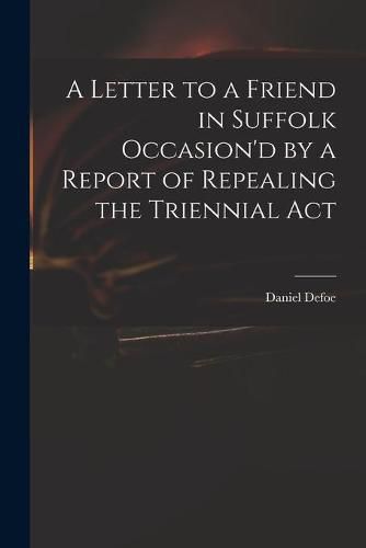 Cover image for A Letter to a Friend in Suffolk Occasion'd by a Report of Repealing the Triennial Act