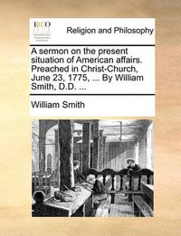 Cover image for A Sermon on the Present Situation of American Affairs. Preached in Christ-Church, June 23, 1775, ... by William Smith, D.D. ...