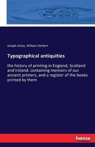 Typographical antiquities: the history of printing in England, Scotland and Ireland: containing memoirs of our ancient printers, and a register of the books printed by them