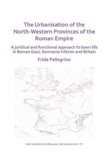 The Urbanisation of the North-Western Provinces of the Roman Empire: A Juridical and Functional Approach to Town Life in Roman Gaul, Germania Inferior and Britain