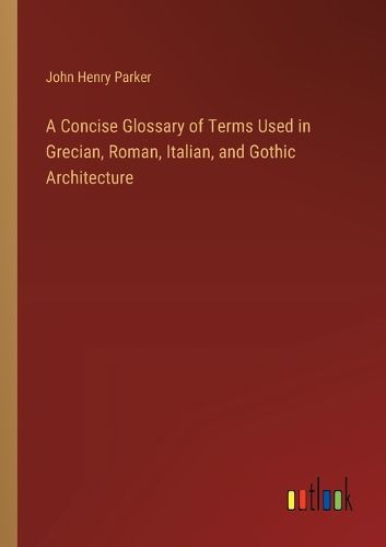 A Concise Glossary of Terms Used in Grecian, Roman, Italian, and Gothic Architecture