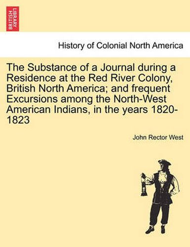 Cover image for The Substance of a Journal During a Residence at the Red River Colony, British North America; And Frequent Excursions Among the North-West American Indians, in the Years 1820-1823