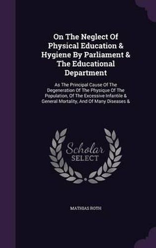 Cover image for On the Neglect of Physical Education & Hygiene by Parliament & the Educational Department: As the Principal Cause of the Degeneration of the Physique of the Population, of the Excessive Infantile & General Mortality, and of Many Diseases &