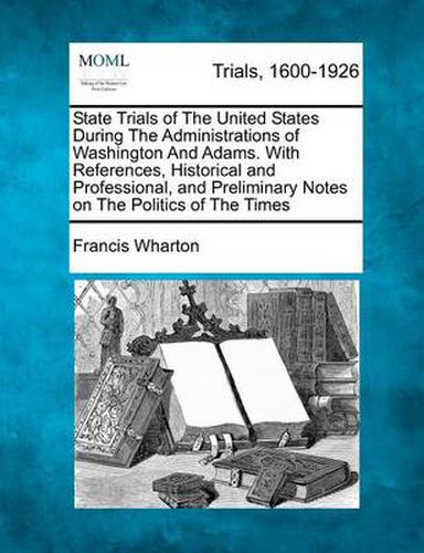 Cover image for State Trials of the United States During the Administrations of Washington and Adams. with References, Historical and Professional, and Preliminary Notes on the Politics of the Times