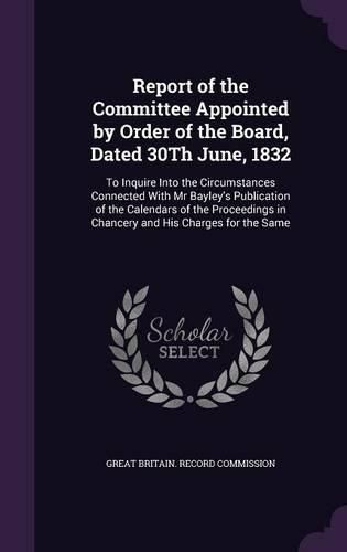 Report of the Committee Appointed by Order of the Board, Dated 30th June, 1832: To Inquire Into the Circumstances Connected with MR Bayley's Publication of the Calendars of the Proceedings in Chancery and His Charges for the Same