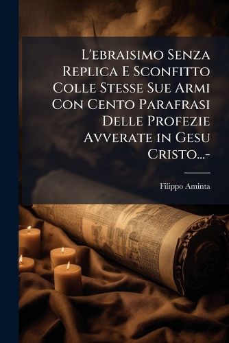 Cover image for L'Ebraisimo Senza Replica E Sconfitto Colle Stesse Sue Armi Con Cento Parafrasi Delle Profezie Avverate in Gesu Cristo...-
