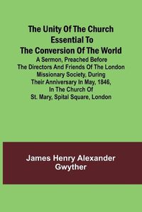 Cover image for The Unity of the Church Essential to the Conversion of the World; A Sermon, Preached Before the Directors and Friends of the London Missionary Society, During Their Anniversary in May, 1846, in the Church of St. Mary, Spital Square, London