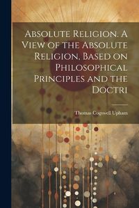 Cover image for Absolute Religion. A View of the Absolute Religion, Based on Philosophical Principles and the Doctri