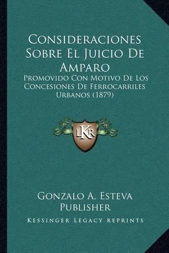 Cover image for Consideraciones Sobre El Juicio de Amparo: Promovido Con Motivo de Los Concesiones de Ferrocarriles Urbanos (1879)