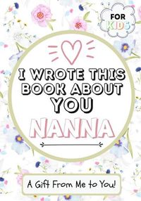 Cover image for I Wrote This Book About You Nanna: A Child's Fill in The Blank Gift Book For Their Special Nanna Perfect for Kid's 7 x 10 inch