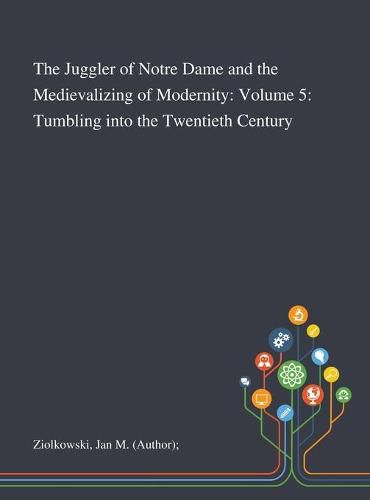 The Juggler of Notre Dame and the Medievalizing of Modernity: Volume 5: Tumbling Into the Twentieth Century