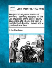 Cover image for The Justice's Digest of the Law of Scotland: Specially Designed for the Use of Justices of the Peace, County Councillors, Etc.: Being the Work of the Late Hugh Barclay: Evised and in Great Part Rewritten.