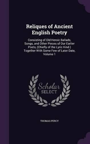 Cover image for Reliques of Ancient English Poetry: Consisting of Old Heroic Ballads, Songs, and Other Pieces of Our Earlier Poets, (Chiefly of the Lyric Kind.) Together with Some Few of Later Date, Volume 1
