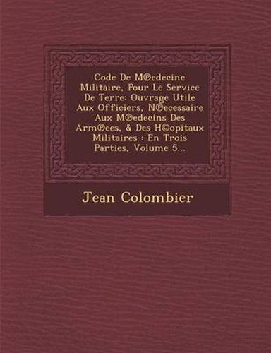 Cover image for Code de M Edecine Militaire, Pour Le Service de Terre: Ouvrage Utile Aux Officiers, N Ecessaire Aux M Edecins Des Arm Ees, & Des H(c)Opitaux Militaires: En Trois Parties, Volume 5...