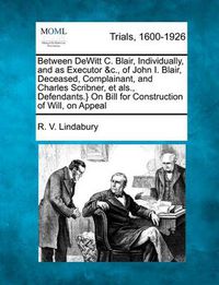 Cover image for Between DeWitt C. Blair, Individually, and as Executor &c., of John I. Blair, Deceased, Complainant, and Charles Scribner, Et Als., Defendants.} on Bill for Construction of Will, on Appeal