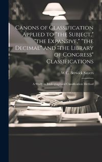 Cover image for Canons of Classification Applied to "the Subject," "the Expansive," "the Decimal" and "the Library of Congress" Classifications; a Study in Bibliographical Classification Method