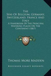 Cover image for The Spas of Belgium, Germany, Switzerland, France and Italy: A Handbook of the Principal Watering Places on the Continent (1867)