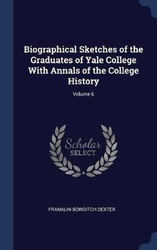 Biographical Sketches of the Graduates of Yale College with Annals of the College History; Volume 6