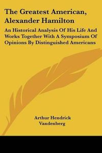 Cover image for The Greatest American, Alexander Hamilton: An Historical Analysis of His Life and Works Together with a Symposium of Opinions by Distinguished Americans