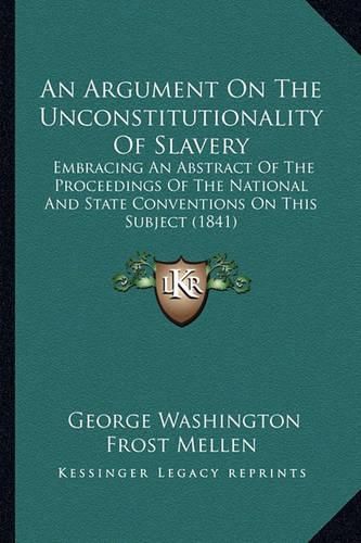 Cover image for An Argument on the Unconstitutionality of Slavery: Embracing an Abstract of the Proceedings of the National and State Conventions on This Subject (1841)