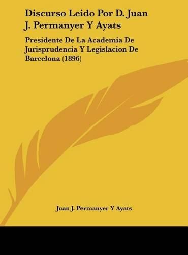 Discurso Leido Por D. Juan J. Permanyer y Ayats: Presidente de La Academia de Jurisprudencia y Legislacion de Barcelona (1896)