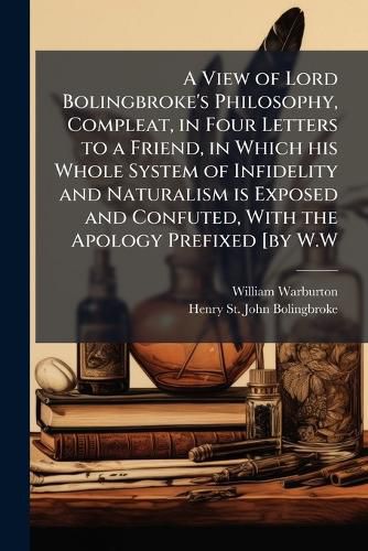Cover image for A View of Lord Bolingbroke's Philosophy, Compleat, in Four Letters to a Friend, in Which His Whole System of Infidelity and Naturalism Is Exposed and Confuted, with the Apology Prefixed [By W.W