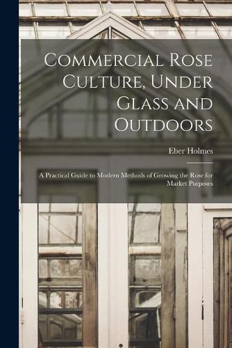 Cover image for Commercial Rose Culture, Under Glass and Outdoors: a Practical Guide to Modern Methods of Growing the Rose for Market Purposes