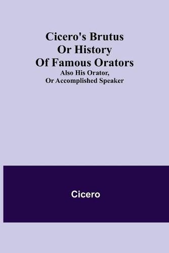 Cicero's Brutus or History of Famous Orators; also His Orator, or Accomplished Speaker.