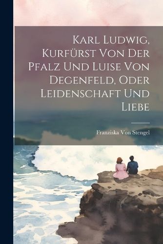 Cover image for Karl Ludwig, Kurfuerst Von Der Pfalz Und Luise Von Degenfeld, Oder Leidenschaft Und Liebe