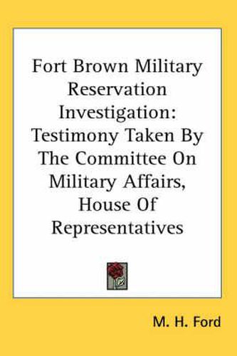 Cover image for Fort Brown Military Reservation Investigation: Testimony Taken by the Committee on Military Affairs, House of Representatives