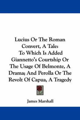 Cover image for Lucius or the Roman Convert, a Tale: To Which Is Added Giannetto's Courtship or the Usage of Belmonte, a Drama; And Perolla or the Revolt of Capua, a Tragedy