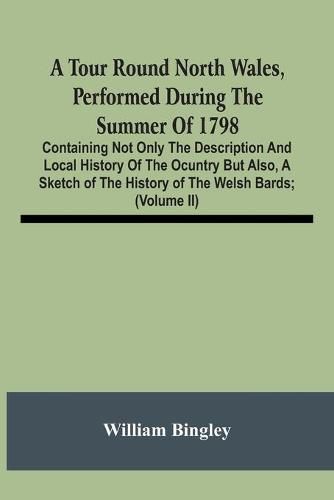 A Tour Round North Wales, Performed During The Summer Of 1798; Containing Not Only The Description And Local History Of The Ocuntry But Also, A Sketch Of The History Of The Welsh Bards; And Essay On The Language; Observations On The Manners And Customs; And