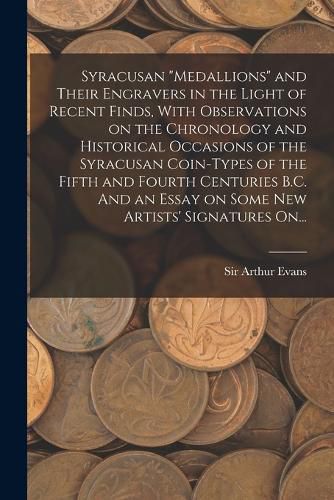 Syracusan "medallions" and Their Engravers in the Light of Recent Finds, With Observations on the Chronology and Historical Occasions of the Syracusan Coin-types of the Fifth and Fourth Centuries B.C. And an Essay on Some New Artists' Signatures On...