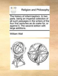 Cover image for The History of Infant-Baptism. in Two Parts. Being an Impartial Collection of All Such Passages in the Writers of the Four First Centuries as Do Make For, or Against It. the Second Edition with Large Additions.