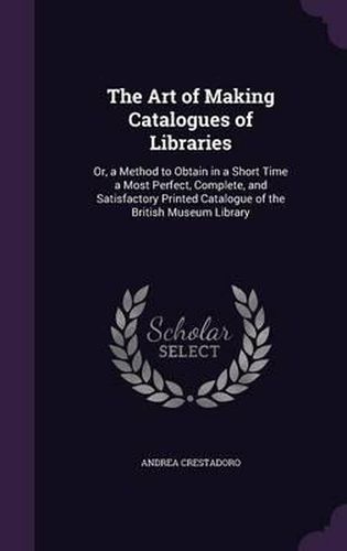 The Art of Making Catalogues of Libraries: Or, a Method to Obtain in a Short Time a Most Perfect, Complete, and Satisfactory Printed Catalogue of the British Museum Library