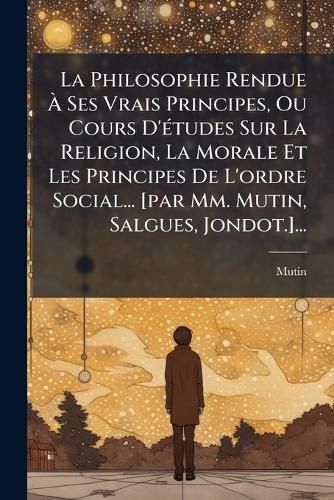 Cover image for La Philosophie Rendue A Ses Vrais Principes, Ou Cours D'etudes Sur La Religion, La Morale Et Les Principes De L'ordre Social... [par Mm. Mutin, Salgues, Jondot.]...