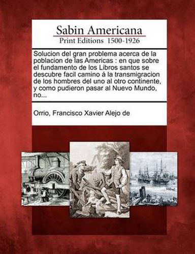 Cover image for Solucion del gran problema acerca de la poblacion de las Americas: en que sobre el fundamento de los Libros santos se descubre facil camino a la transmigracion de los hombres del uno al otro continente, y como pudieron pasar al Nuevo Mundo, no...