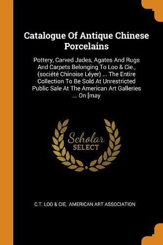 Catalogue of Antique Chinese Porcelains: Pottery, Carved Jades, Agates and Rugs and Carpets Belonging to Loo & Cie., (Soci t  Chinoise L yer) ... the Entire Collection to Be Sold at Unrestricted Public Sale at the American Art Galleries ... on [may