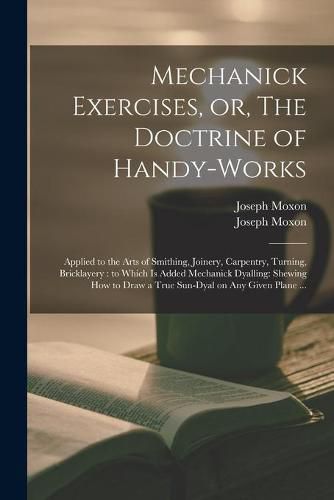 Mechanick Exercises, or, The Doctrine of Handy-works: Applied to the Arts of Smithing, Joinery, Carpentry, Turning, Bricklayery: to Which is Added Mechanick Dyalling: Shewing How to Draw a True Sun-dyal on Any Given Plane ...