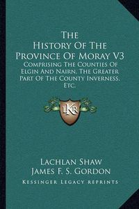 Cover image for The History of the Province of Moray V3: Comprising the Counties of Elgin and Nairn, the Greater Part of the County Inverness, Etc.