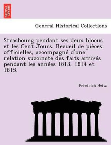 Cover image for Strasbourg Pendant Ses Deux Blocus Et Les Cent Jours. Recueil de Pieces Officielles, Accompagne D'Une Relation Succincte Des Faits Arrives Pendant Les Annees 1813, 1814 Et 1815.