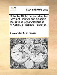 Cover image for Unto the Right Honourable the Lords of Council and Session, the Petition of Sir Alexander M'Kenzie of Gairloch, Baronet, ...