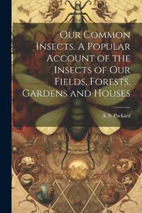 Cover image for Our Common Insects. A Popular Account of the Insects of Our Fields, Forests, Gardens and Houses